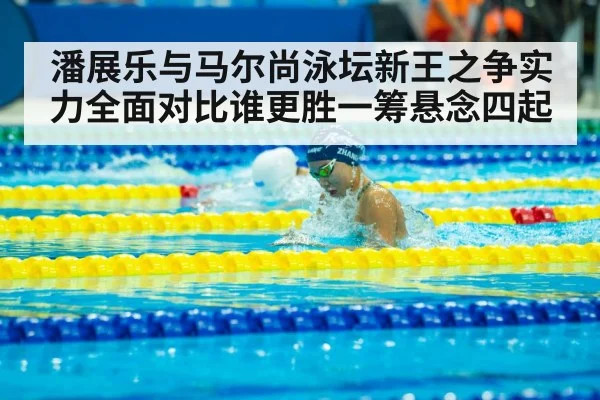 潘展乐与马尔尚泳坛新王之争实力全面对比谁更胜一筹悬念四起