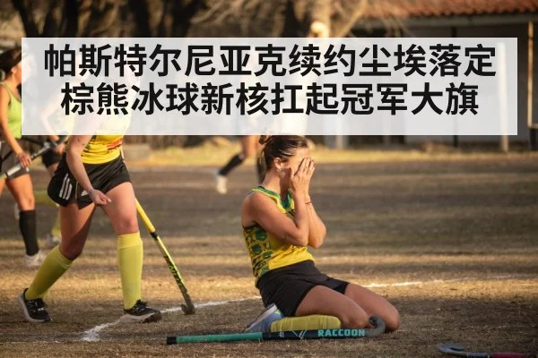帕斯特尔尼亚克续约尘埃落定 棕熊冰球新核扛起冠军大旗